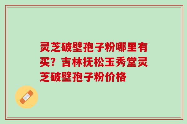 灵芝破壁孢子粉哪里有买？吉林抚松玉秀堂灵芝破壁孢子粉价格