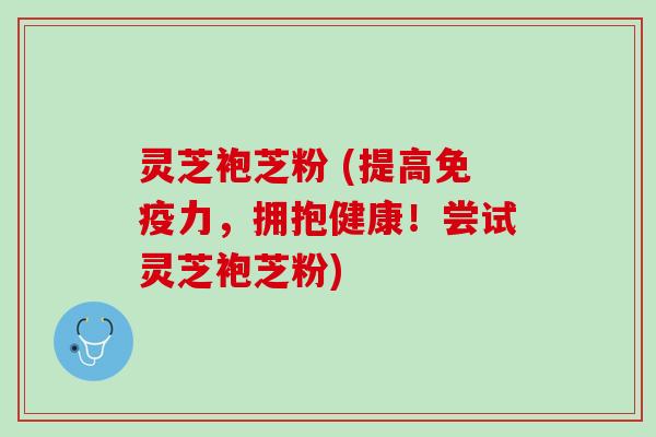 灵芝袍芝粉 (提高免疫力，拥抱健康！尝试灵芝袍芝粉)