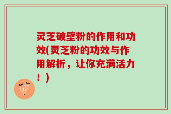 灵芝破壁粉的作用和功效(灵芝粉的功效与作用解析，让你充满活力！)