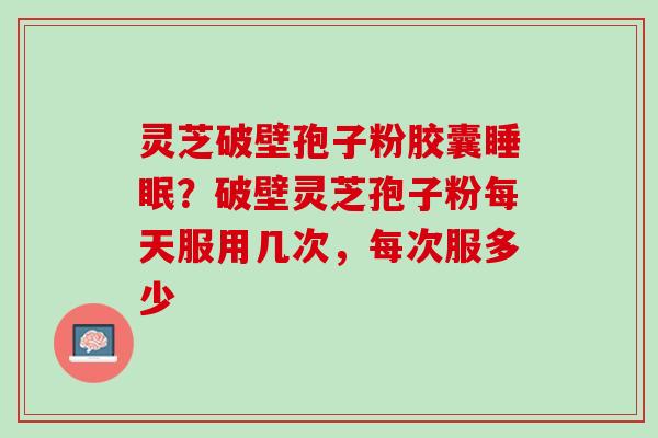 灵芝破壁孢子粉胶囊?破壁灵芝孢子粉每天服用几次,每次服多少 灵芝破壁孢子粉胶囊?破壁灵芝孢子粉每天服用几次,每次服多少