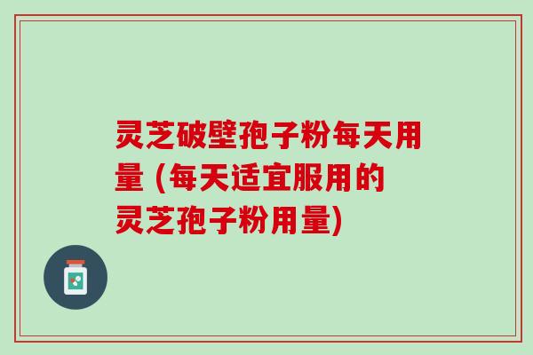 灵芝破壁孢子粉每天用量 (每天适宜服用的灵芝孢子粉用量)