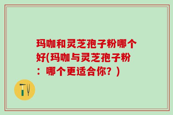 玛咖和灵芝孢子粉哪个好(玛咖与灵芝孢子粉：哪个更适合你？)