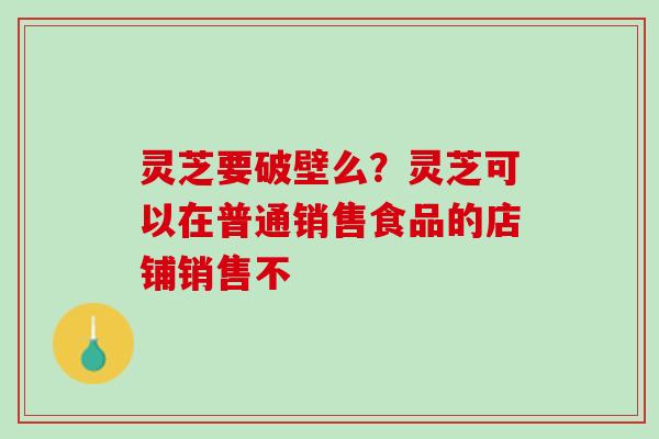 灵芝要破壁么？灵芝可以在普通销售食品的店铺销售不