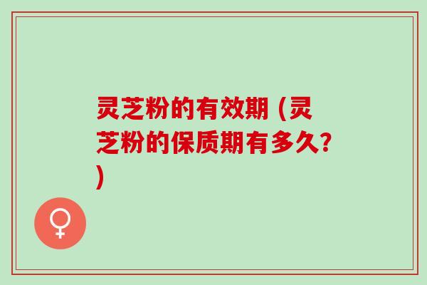 灵芝粉的有效期 (灵芝粉的保质期有多久？)