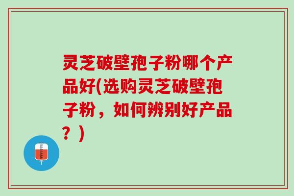 灵芝破壁孢子粉哪个产品好(选购灵芝破壁孢子粉，如何辨别好产品？)