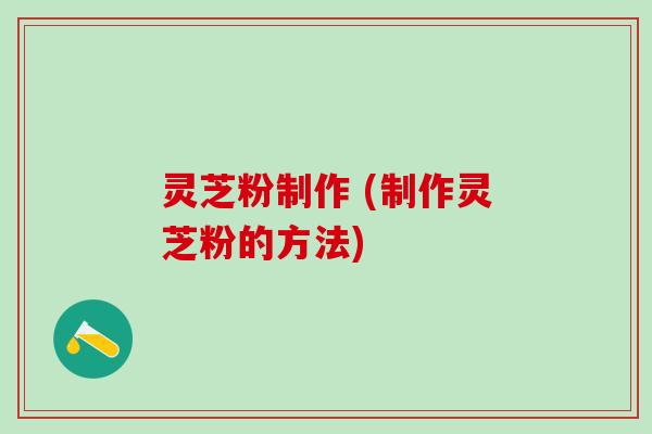 灵芝粉制作 (制作灵芝粉的方法)