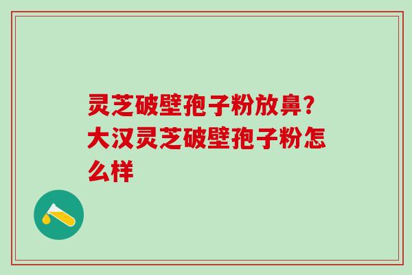 灵芝破壁孢子粉放鼻？大汉灵芝破壁孢子粉怎么样
