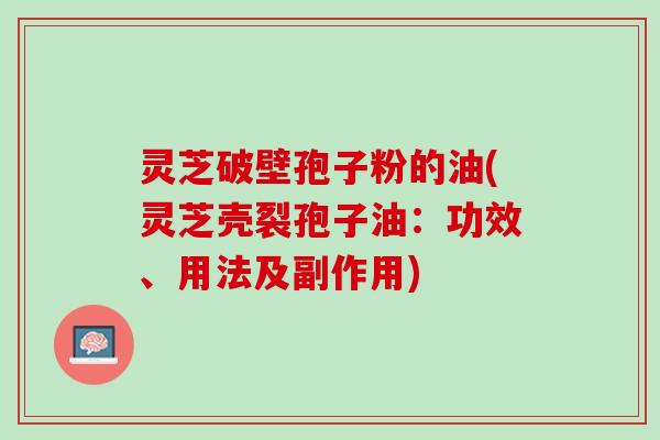灵芝破壁孢子粉的油(灵芝壳裂孢子油：功效、用法及副作用)