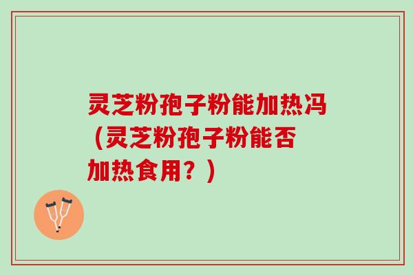 灵芝粉孢子粉能加热冯 (灵芝粉孢子粉能否加热食用？)