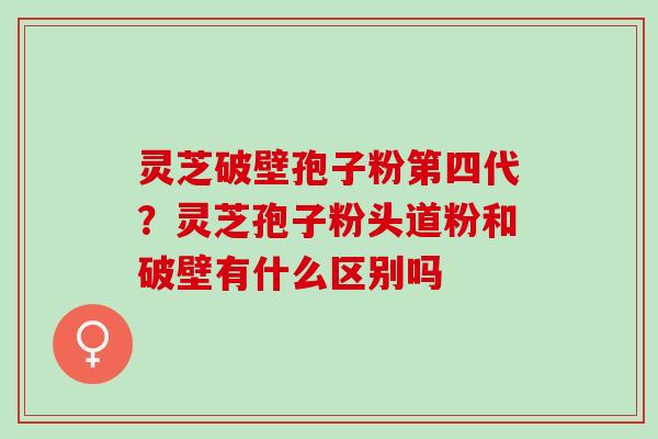 灵芝破壁孢子粉第四代？灵芝孢子粉头道粉和破壁有什么区别吗