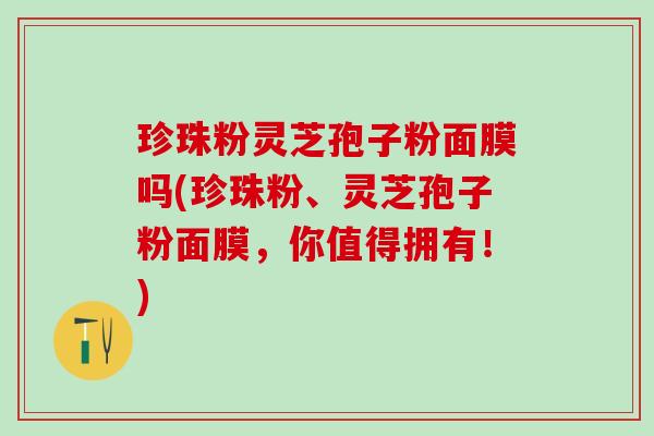 珍珠粉灵芝孢子粉面膜吗(珍珠粉、灵芝孢子粉面膜，你值得拥有！)