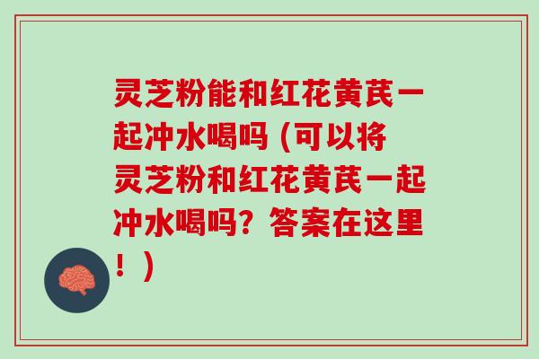 灵芝粉能和红花黄芪一起冲水喝吗 (可以将灵芝粉和红花黄芪一起冲水喝吗？答案在这里！)