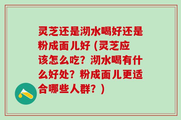 灵芝还是沏水喝好还是粉成面儿好 (灵芝应该怎么吃？沏水喝有什么好处？粉成面儿更适合哪些人群？)