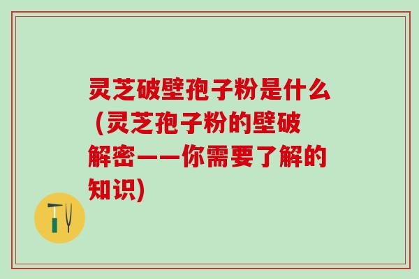 灵芝破壁孢子粉是什么 (灵芝孢子粉的壁破解密——你需要了解的知识)