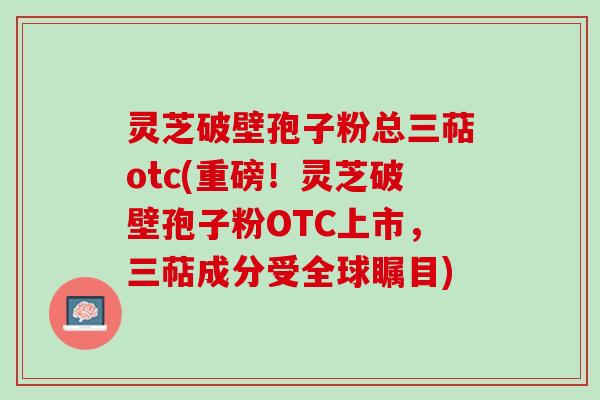 灵芝破壁孢子粉总三萜otc(重磅！灵芝破壁孢子粉OTC上市，三萜成分受全球瞩目)
