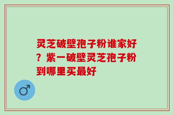 灵芝破壁孢子粉谁家好？紫一破壁灵芝孢子粉到哪里买好
