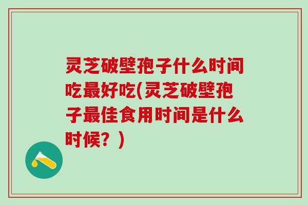 灵芝破壁孢子什么时间吃好吃(灵芝破壁孢子佳食用时间是什么时候？)