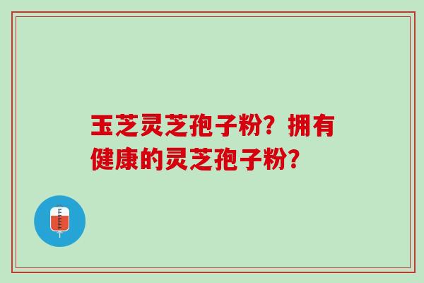 玉芝灵芝孢子粉？拥有健康的灵芝孢子粉？