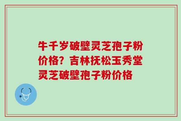 牛千岁破壁灵芝孢子粉价格？吉林抚松玉秀堂灵芝破壁孢子粉价格