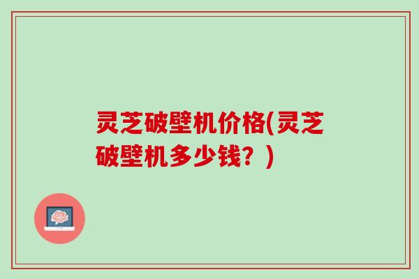 灵芝破壁机价格(灵芝破壁机多少钱？)