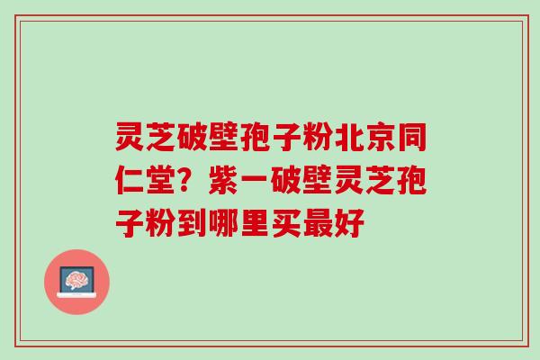 灵芝破壁孢子粉北京同仁堂？紫一破壁灵芝孢子粉到哪里买最好