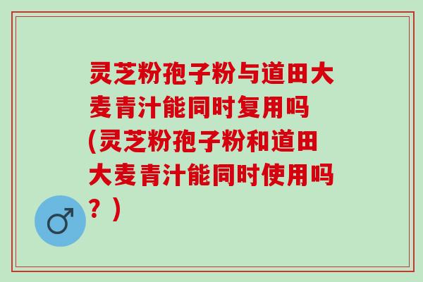 灵芝粉孢子粉与道田大麦青汁能同时复用吗 (灵芝粉孢子粉和道田大麦青汁能同时使用吗？)
