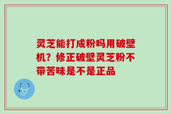 灵芝能打成粉吗用破壁机？修正破壁灵芝粉不带苦味是不是正品