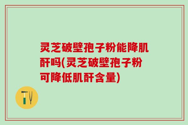 灵芝破壁孢子粉能降肌酐吗(灵芝破壁孢子粉可降低肌酐含量)