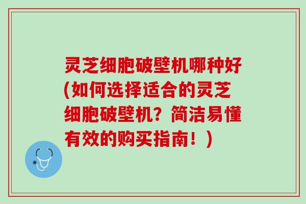 灵芝细胞破壁机哪种好(如何选择适合的灵芝细胞破壁机？简洁易懂有效的购买指南！)