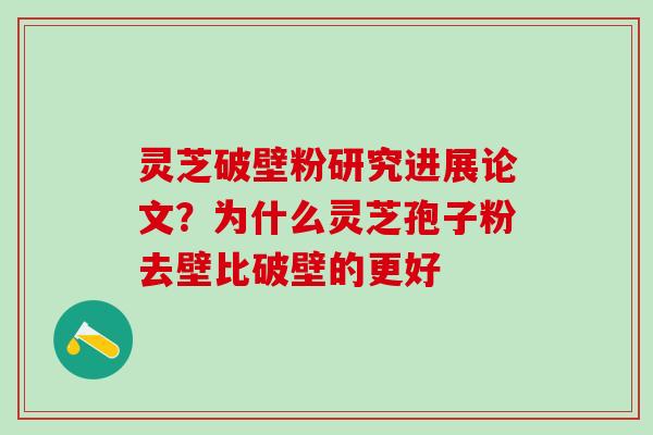 灵芝破壁粉研究进展论文？为什么灵芝孢子粉去壁比破壁的更好