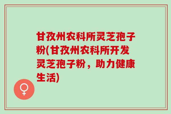 甘孜州农科所灵芝孢子粉(甘孜州农科所开发灵芝孢子粉，助力健康生活)
