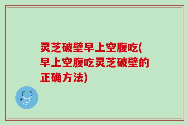 灵芝破壁早上空腹吃(早上空腹吃灵芝破壁的正确方法)