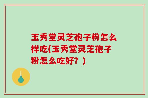 玉秀堂灵芝孢子粉怎么样吃(玉秀堂灵芝孢子粉怎么吃好？)