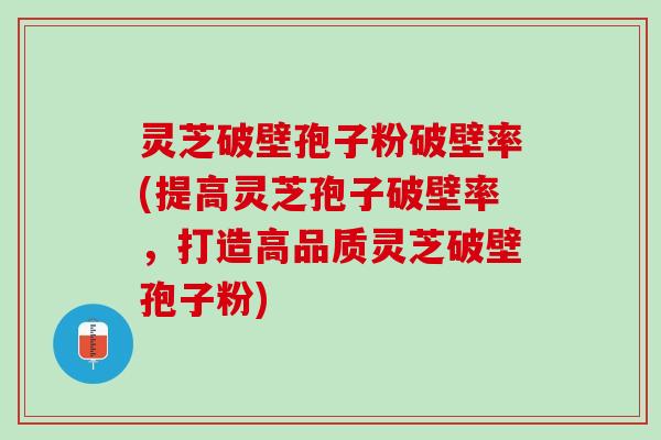 灵芝破壁孢子粉破壁率(提高灵芝孢子破壁率，打造高品质灵芝破壁孢子粉)