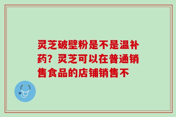 灵芝破壁粉是不是温补药？灵芝可以在普通销售食品的店铺销售不