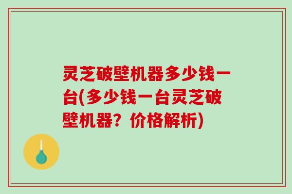灵芝破壁机器多少钱一台(多少钱一台灵芝破壁机器?价格解析) 灵芝破壁机器多少钱一台(多少钱一台灵芝破壁机器?价格解析)