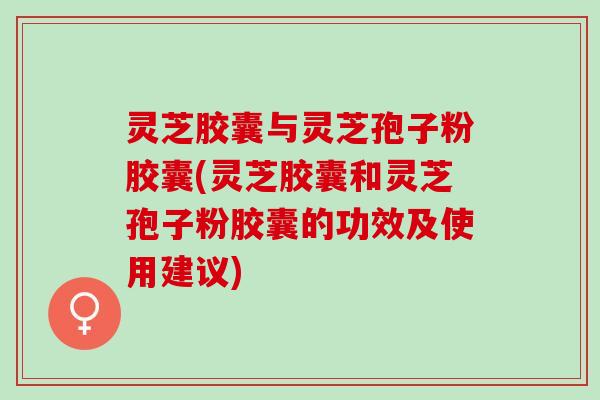 灵芝胶囊与灵芝孢子粉胶囊(灵芝胶囊和灵芝孢子粉胶囊的功效及使用建议)