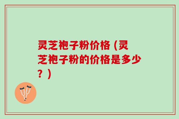灵芝袍子粉价格 (灵芝袍子粉的价格是多少？)
