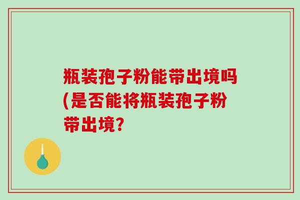 瓶装孢子粉能带出境吗(是否能将瓶装孢子粉带出境？