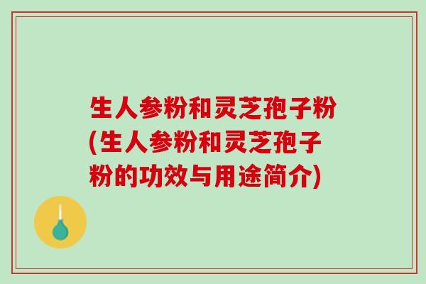 生人参粉和灵芝孢子粉(生人参粉和灵芝孢子粉的功效与用途简介)