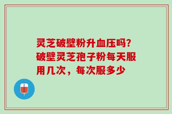 灵芝破壁粉升吗?破壁灵芝孢子粉每天服用几次,每次服多少 灵芝破壁粉升吗?破壁灵芝孢子粉每天服用几次,每次服多少