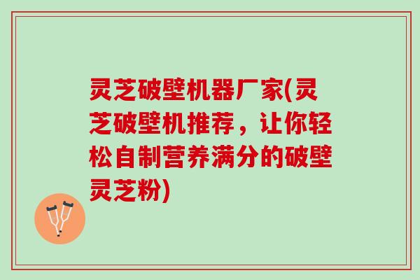 灵芝破壁机器厂家(灵芝破壁机推荐，让你轻松自制营养满分的破壁灵芝粉)