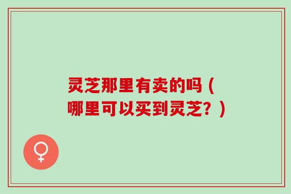 灵芝那里有卖的吗 (哪里可以买到灵芝?) 灵芝那里有卖的吗 (哪里可以买到灵芝?)