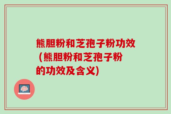熊胆粉和芝孢子粉功效 (熊胆粉和芝孢子粉的功效及含义)