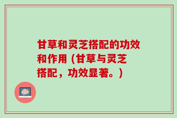 甘草和灵芝搭配的功效和作用 (甘草与灵芝搭配，功效显著。)