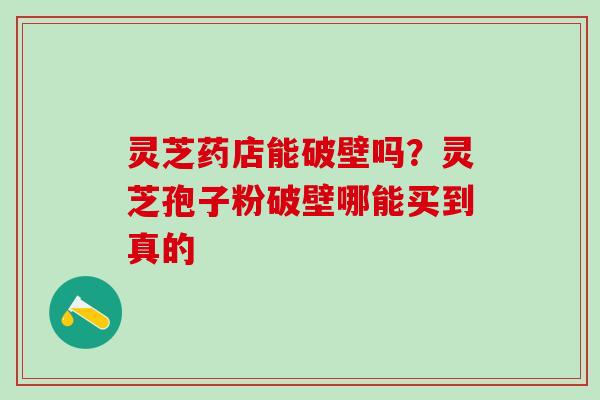 灵芝药店能破壁吗？灵芝孢子粉破壁哪能买到真的