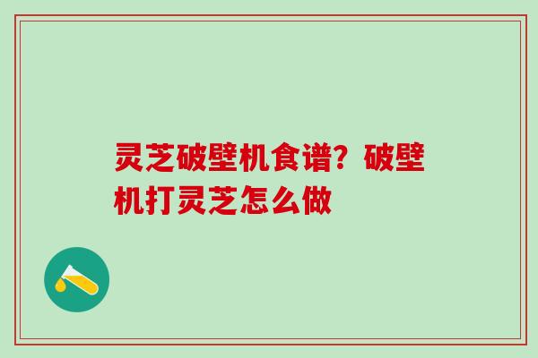 灵芝破壁机食谱？破壁机打灵芝怎么做