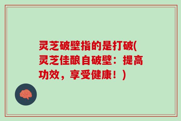 灵芝破壁指的是打破(灵芝佳酿自破壁：提高功效，享受健康！)