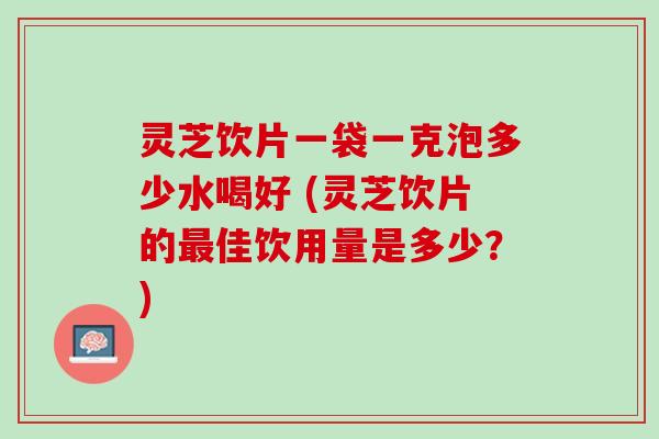 灵芝饮片一袋一克泡多少水喝好 (灵芝饮片的最佳饮用量是多少？)