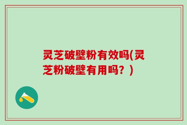 灵芝破壁粉有效吗(灵芝粉破壁有用吗？)